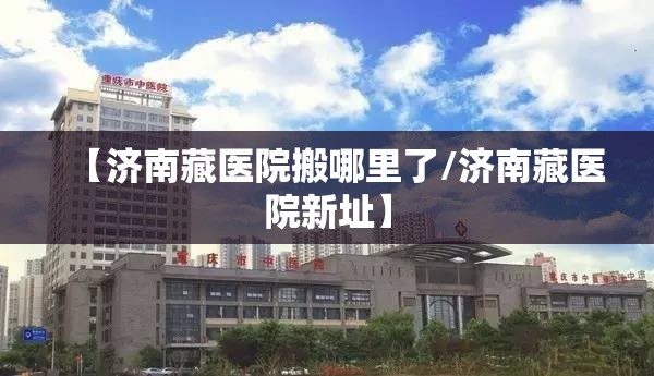 【济南藏医院搬哪里了/济南藏医院新址】