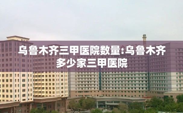 乌鲁木齐三甲医院数量:乌鲁木齐多少家三甲医院