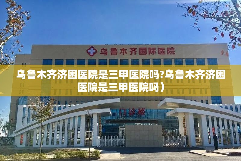 乌鲁木齐济困医院是三甲医院吗?乌鲁木齐济困医院是三甲医院吗）