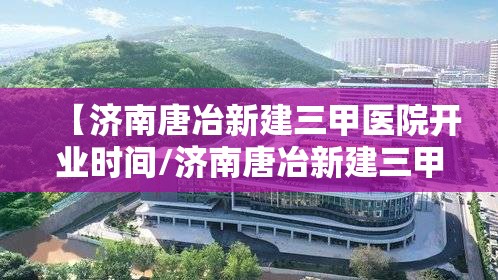 【济南唐冶新建三甲医院开业时间/济南唐冶新建三甲医院开业时间表】