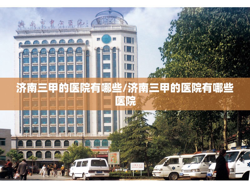 济南三甲的医院有哪些/济南三甲的医院有哪些医院