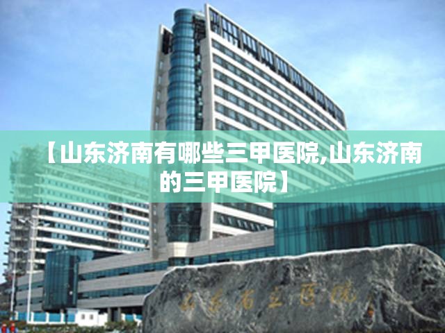 【山东济南有哪些三甲医院,山东济南的三甲医院】