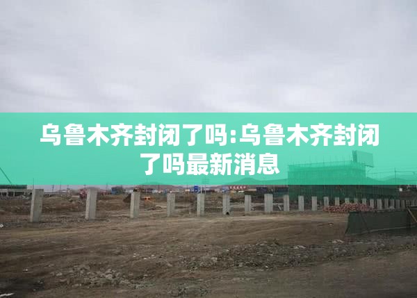 乌鲁木齐封闭了吗:乌鲁木齐封闭了吗最新消息