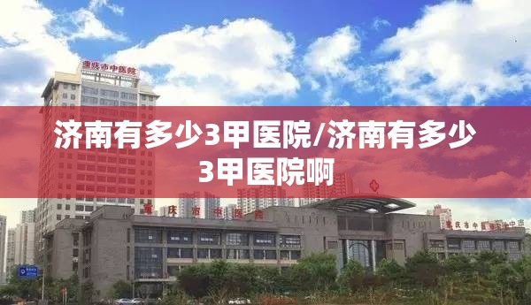 济南有多少3甲医院/济南有多少3甲医院啊