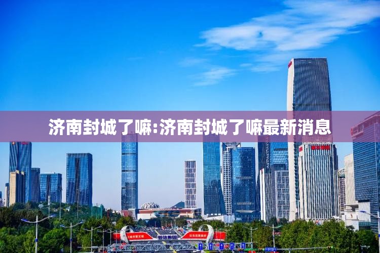 济南封城了嘛:济南封城了嘛最新消息
