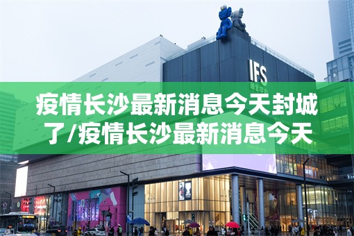 疫情长沙最新消息今天封城了/疫情长沙最新消息今天