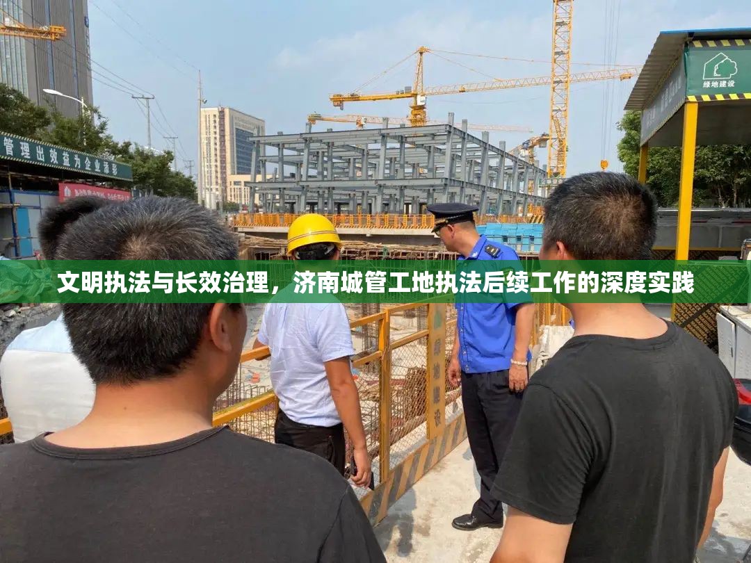 文明执法与长效治理，济南城管工地执法后续工作的深度实践