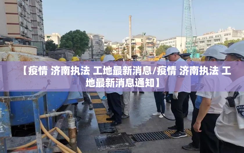 【疫情 济南执法 工地最新消息/疫情 济南执法 工地最新消息通知】