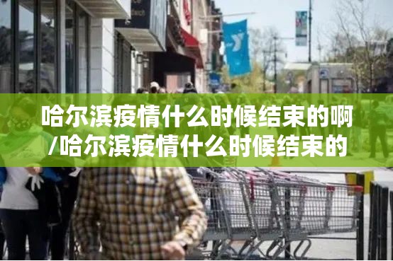 哈尔滨疫情什么时候结束的啊/哈尔滨疫情什么时候结束的