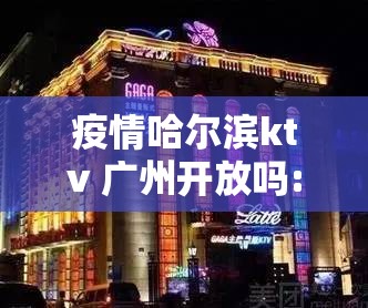 疫情哈尔滨ktv 广州开放吗:疫情哈尔滨ktv 广州开放吗现在