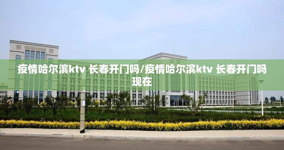 疫情哈尔滨ktv 长春开门吗/疫情哈尔滨ktv 长春开门吗现在