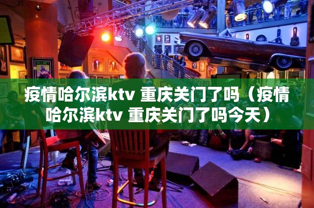 疫情哈尔滨ktv 重庆关门了吗（疫情哈尔滨ktv 重庆关门了吗今天）