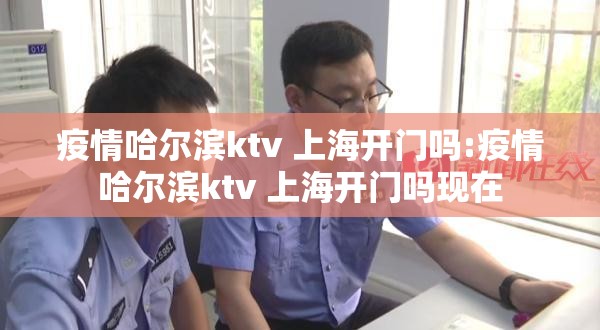 疫情哈尔滨ktv 上海开门吗:疫情哈尔滨ktv 上海开门吗现在