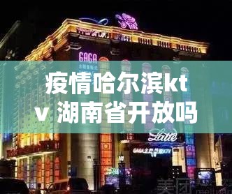 疫情哈尔滨ktv 湖南省开放吗/疫情哈尔滨ktv 湖南省开放吗现在