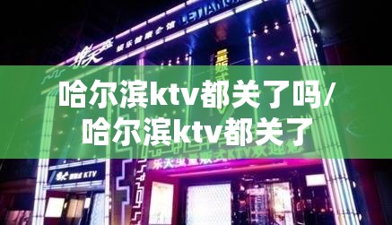 哈尔滨ktv都关了吗/哈尔滨ktv都关了