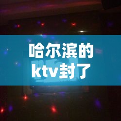 哈尔滨的ktv封了嘛/哈尔滨的ktv封了嘛最新消息