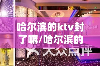 哈尔滨的ktv封了嘛/哈尔滨的ktv封了嘛最新消息