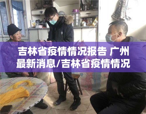 吉林省疫情情况报告 广州最新消息/吉林省疫情情况报告 广州最新