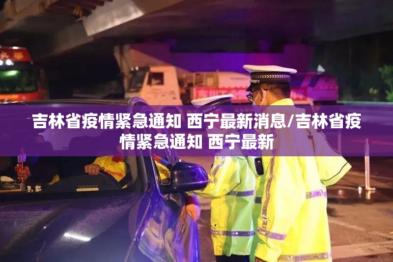 吉林省疫情紧急通知 西宁最新消息/吉林省疫情紧急通知 西宁最新