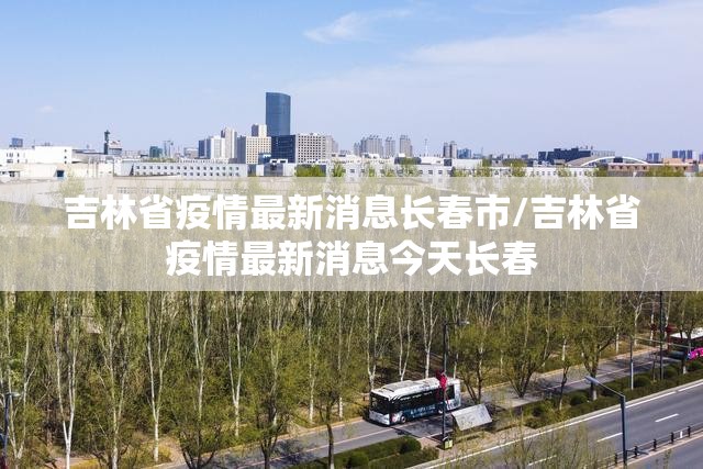 吉林省疫情最新消息长春市/吉林省疫情最新消息今天长春