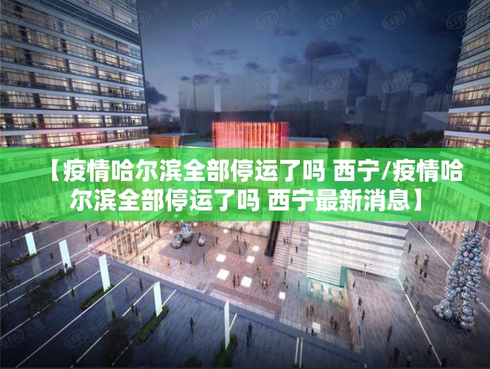 【疫情哈尔滨全部停运了吗 西宁/疫情哈尔滨全部停运了吗 西宁最新消息】