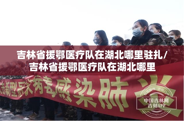 吉林省援鄂医疗队在湖北哪里驻扎/吉林省援鄂医疗队在湖北哪里