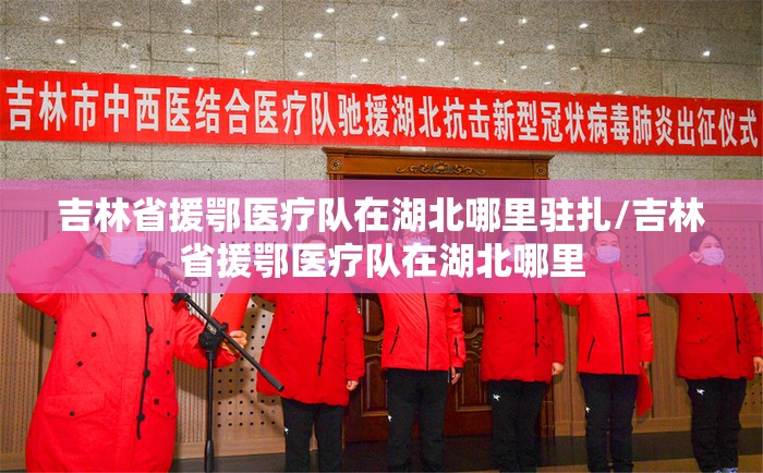吉林省援鄂医疗队在湖北哪里驻扎/吉林省援鄂医疗队在湖北哪里
