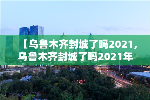 【乌鲁木齐封城了吗2021,乌鲁木齐封城了吗2021年】