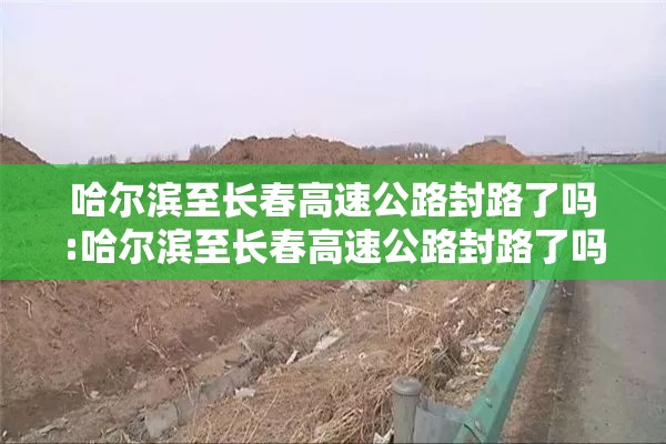 哈尔滨至长春高速公路封路了吗:哈尔滨至长春高速公路封路了吗今天