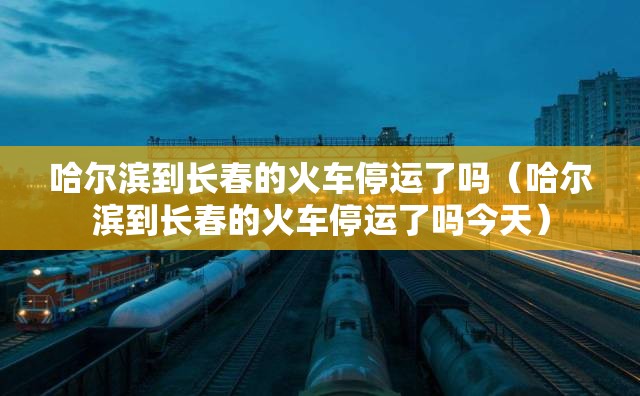 哈尔滨到长春的火车停运了吗（哈尔滨到长春的火车停运了吗今天）