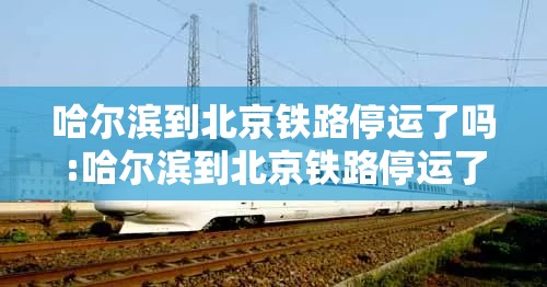 哈尔滨到北京铁路停运了吗:哈尔滨到北京铁路停运了吗今天