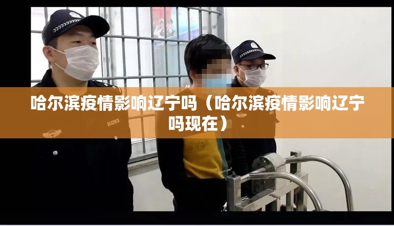 哈尔滨疫情影响辽宁吗（哈尔滨疫情影响辽宁吗现在）