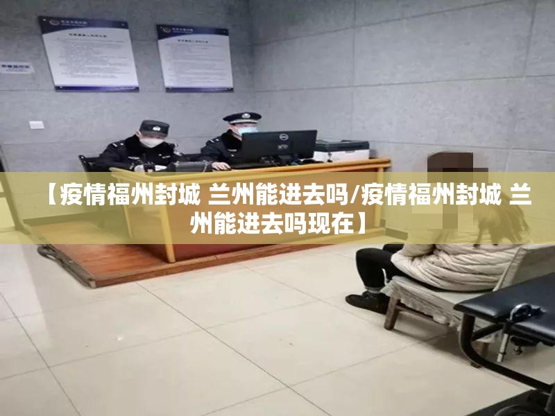 【疫情福州封城 兰州能进去吗/疫情福州封城 兰州能进去吗现在】