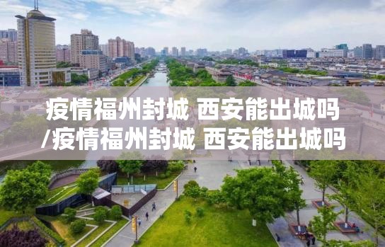 疫情福州封城 西安能出城吗/疫情福州封城 西安能出城吗现在
