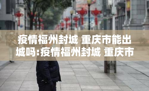 疫情福州封城 重庆市能出城吗:疫情福州封城 重庆市能出城吗