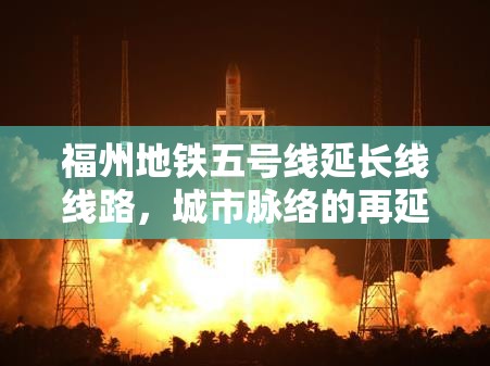 福州地铁五号线延长线线路，城市脉络的再延伸与区域发展的新引擎