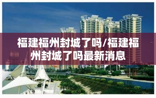 福建福州封城了吗/福建福州封城了吗最新消息