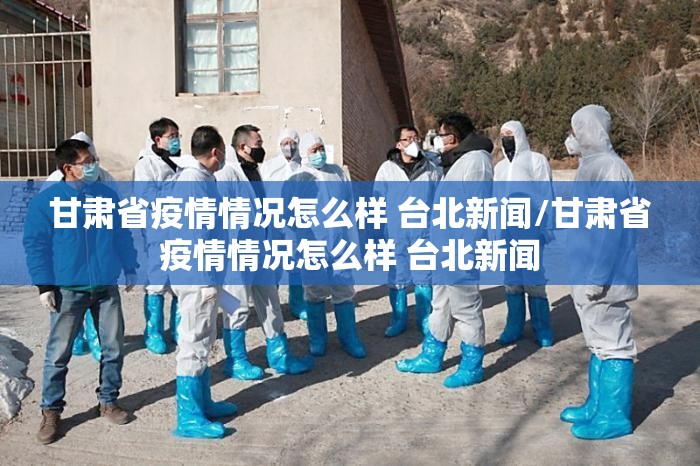 甘肃省疫情情况怎么样 台北新闻/甘肃省疫情情况怎么样 台北新闻